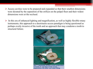 Access cavities were to be prepared and expanded so that their smallest dimensions
were dictated by the separation of the orifices on the pulpal floor and their widest
dimensions were at the occlusal.
 In this era of enhanced lighting and magnification, as well as highly flexible rotary
instruments, this approach to a doctrinaire access paradigm is being questioned as
perhaps overly invasive of the tooth and an approach that may condemn a tooth to
structural failure.
 