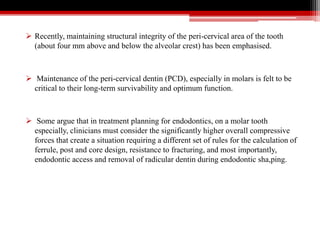  Recently, maintaining structural integrity of the peri-cervical area of the tooth
(about four mm above and below the alveolar crest) has been emphasised.
 Maintenance of the peri-cervical dentin (PCD), especially in molars is felt to be
critical to their long-term survivability and optimum function.
 Some argue that in treatment planning for endodontics, on a molar tooth
especially, clinicians must consider the significantly higher overall compressive
forces that create a situation requiring a different set of rules for the calculation of
ferrule, post and core design, resistance to fracturing, and most importantly,
endodontic access and removal of radicular dentin during endodontic sha,ping.
 