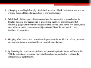  In keeping with this philosophy of minimal invasion of bulk dentin structure, the use
of round burs and Gates-Glidden burs is now discouraged.
 While both of these types of instruments have been essential in endodontics for
decades, they are now recognised in endodontic treatment as instruments that
commonly gouge the endodontic access and the coronal third of the root canal , those
areas adjacent to the cemento-enamel junction (CEJ) of the tooth with critical
structural prerequisites.
 Gouging of the access and coronal canal space must be avoided in order to preserve
maximal resistance to structural flexure and ultimate failure.
 By directing the conservation of dentin and protecting dentin above and below the
PCD the practitioner ensures a more viable and proven method to reinforce the
endodontically treated tooth..
 
