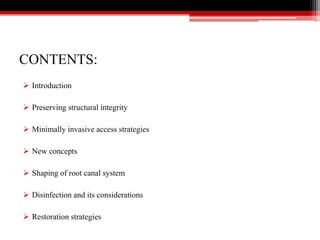 CONTENTS:
 Introduction
 Preserving structural integrity
 Minimally invasive access strategies
 New concepts
 Shaping of root canal system
 Disinfection and its considerations
 Restoration strategies
 
