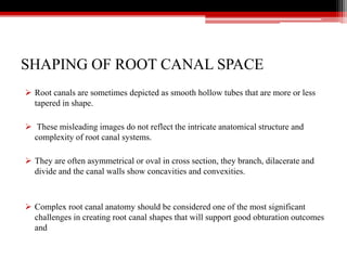SHAPING OF ROOT CANAL SPACE
 Root canals are sometimes depicted as smooth hollow tubes that are more or less
tapered in shape.
 These misleading images do not reflect the intricate anatomical structure and
complexity of root canal systems.
 They are often asymmetrical or oval in cross section, they branch, dilacerate and
divide and the canal walls show concavities and convexities.
 Complex root canal anatomy should be considered one of the most significant
challenges in creating root canal shapes that will support good obturation outcomes
and
 