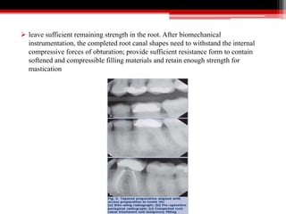  leave sufficient remaining strength in the root. After biomechanical
instrumentation, the completed root canal shapes need to withstand the internal
compressive forces of obturation; provide sufficient resistance form to contain
softened and compressible filling materials and retain enough strength for
mastication
 
