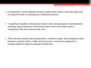  Consequently, current shaping strategies employed by today’s clinicians align with
two general trends in contemporary endodontic practice.
 A significant number of practitioners believe that enhanced apical instrumentation
and larger apical diameters with minimal taper in the canal shape leads to
weakening of the root structure and a loss.
 They advocate smaller apical preparations, continuous taper, and a preparation that
promotes resistance form, a tight apical seal and a conservative approach to
creating sufficient shape for adequate disinfection
 