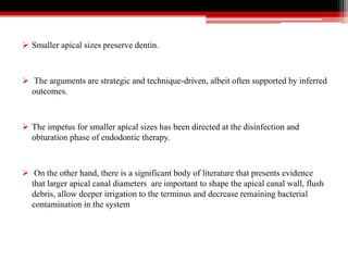  Smaller apical sizes preserve dentin.
 The arguments are strategic and technique-driven, albeit often supported by inferred
outcomes.
 The impetus for smaller apical sizes has been directed at the disinfection and
obturation phase of endodontic therapy.
 On the other hand, there is a significant body of literature that presents evidence
that larger apical canal diameters are important to shape the apical canal wall, flush
debris, allow deeper irrigation to the terminus and decrease remaining bacterial
contamination in the system
 