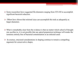  Some researchers have suggested file diameters ranging from #35-#45 to accomplish
significant bacterial reduction.
 Others have shown that minimal sizes can accomplish this task as adequately as
larger diameters.
 What is remarkably clear from the evidence is that no matter which school of thought
one ascribes to, it is not possible that any apical preparation technique will render the
terminus entirely free of bacterial contamination in an infected canal.
 In essence, structural considerations in shaping continue to remain a compelling
argument for conservative shapes.
 
