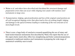  Weine et al. and others have described and elucidated the structural damage and
preparation errors that can occur while shaping root canals with stainless steel
instruments to large sizes.
 Transportation, ledging, apical perforation and loss of the original canal position are
all well recognised shaping errors that often lead to loss of working length, ledging
and damage to the apical terminus leading to weakening of the root structure at its
most fragile levels.
 There is now a large body of conclusive research quantifying the use of rotary and
hand nickel-titanium instruments first described by Walia who report that the use of
this super-elastic metal alloy offers less straightening and better centered preparations
compared to traditional stainless steel instruments in preparing the wide range of
anatomical variability seen in teeth.
 