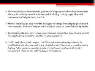  These studies have focused on the geometry of shape produced by these instruments
alone or in combination with stainless steel; including conicity, taper, flow and
maintenance of original canal position.
 Most of these studies have recorded the degree of change from original position and
have measured the loss of original canal positions based on the definitions by Weine.
 In comparing stainless steel versus nickel-titanium, researchers have focused on both
the metallurgy of the systems and the systems themselves.
 Collectively these studies suggest that Nickel-titanium technology alone or in
combination with the conservative use of stainless steel instruments provides shapes
that are better centered, maintaining the original canal positions with greater
conservation of dentin and safer radicular preparations.
 