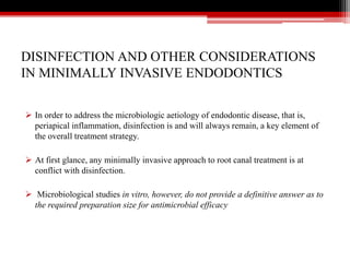 DISINFECTION AND OTHER CONSIDERATIONS
IN MINIMALLY INVASIVE ENDODONTICS
 In order to address the microbiologic aetiology of endodontic disease, that is,
periapical inflammation, disinfection is and will always remain, a key element of
the overall treatment strategy.
 At first glance, any minimally invasive approach to root canal treatment is at
conflict with disinfection.
 Microbiological studies in vitro, however, do not provide a definitive answer as to
the required preparation size for antimicrobial efficacy
 