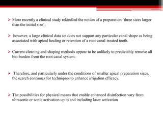  More recently a clinical study rekindled the notion of a preparation ‘three sizes larger
than the initial size’;
 however, a large clinical data set does not support any particular canal shape as being
associated with apical healing or retention of a root canal-treated tooth.
 Current cleaning and shaping methods appear to be unlikely to predictably remove all
bio-burden from the root canal system.
 Therefore, and particularly under the conditions of smaller apical preparation sizes,
the search continues for techniques to enhance irrigation efficacy.
 The possibilities for physical means that enable enhanced disinfection vary from
ultrasonic or sonic activation up to and including laser activation
 