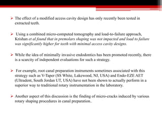  The effect of a modified access cavity design has only recently been tested in
extracted teeth.
 Using a combined micro-computed tomography and load-to-failure approach,
Krishan et al.found that in premolars shaping was not impacted and load to failure
was significantly higher for teeth with minimal access cavity designs.
 While the idea of minimally invasive endodontics has been promoted recently, there
is a scarcity of independent evaluations for such a strategy.
 For example, root canal preparation instruments sometimes associated with this
strategy such as V-Taper (SS White, Lakewood, NJ, USA) and Endo-EZE AET
(Ultradent, South Jordan UT, USA) have not been shown to actually perform in a
superior way to traditional rotary instrumentation in the laboratory.
 Another aspect of this discussion is the finding of micro-cracks induced by various
rotary shaping procedures in canal preparation..
 