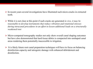  In recent years several investigations have illustrated such micro-cracks in extracted
teeth.
 While it is not clear at this point if such cracks are generated in vivo, it may be
reasonable to develop instruments that reduce vibration and rotational stresses
during intracanal procedures in an effort to lessen additional loads on a structurally
weakened root
 Micro-computed tomography studies not only show overall canal shaping outcomes
but have also demonstrated that hard tissue debris is compacted into unshaped canal
areas rendering them potentially inaccessible to irrigation.
 It is likely future root canal preparation techniques will have to focus on balancing
disinfection capacity and iatrogenic damage with enhanced debridement and
disinfection.
 