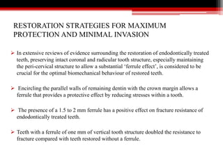 RESTORATION STRATEGIES FOR MAXIMUM
PROTECTION AND MINIMAL INVASION
 In extensive reviews of evidence surrounding the restoration of endodontically treated
teeth, preserving intact coronal and radicular tooth structure, especially maintaining
the peri-cervical structure to allow a substantial ‘ferrule effect’, is considered to be
crucial for the optimal biomechanical behaviour of restored teeth.
 Encircling the parallel walls of remaining dentin with the crown margin allows a
ferrule that provides a protective effect by reducing stresses within a tooth.
 The presence of a 1.5 to 2 mm ferrule has a positive effect on fracture resistance of
endodontically treated teeth.
 Teeth with a ferrule of one mm of vertical tooth structure doubled the resistance to
fracture compared with teeth restored without a ferrule.
 