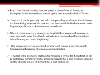  Even if the clinical situation does not permit a circumferential ferrule, an
incomplete ferrule is considered a better option than a complete lack of ferrule.
 However, it can be generally concluded that providing an adequate ferrule lessens
the destabilising impact of the post and core system and the final restoration in the
long-term performance of restored root treated teeth.
 When it comes to severely damaged teeth with little or no coronal structure, in
order to provide space for a ferrule, orthodontic extrusion should be considered
rather than surgical crown lengthening.
 This approach preserves more tooth structure and ensures a more favourable
biomechanical behaviour of remaining dentin structure.
 If neither of the alternative methods for providing a ferrule for the restoration can
be performed, currently available evidence suggests that a poor treatment outcome
and the ultimate the loss of the tooth has a high probability.
 