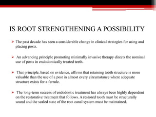 IS ROOT STRENGTHENING A POSSIBILITY
 The past decade has seen a considerable change in clinical strategies for using and
placing posts.
 An advancing principle promoting minimally invasive therapy directs the nominal
use of posts in endodontically treated teeth.
 That principle, based on evidence, affirms that retaining tooth structure is more
valuable than the use of a post in almost every circumstance where adequate
structure exists for a ferrule.
 The long-term success of endodontic treatment has always been highly dependent
on the restorative treatment that follows. A restored tooth must be structurally
sound and the sealed state of the root canal system must be maintained.
 