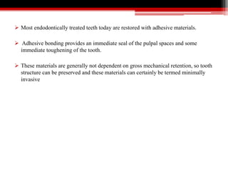  Most endodontically treated teeth today are restored with adhesive materials.
 Adhesive bonding provides an immediate seal of the pulpal spaces and some
immediate toughening of the tooth.
 These materials are generally not dependent on gross mechanical retention, so tooth
structure can be preserved and these materials can certainly be termed minimally
invasive
 