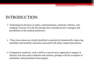 INTRODUCTION:
 Technological advances in optics, instrumentation, materials, robotics, and
computer systems over the last decades have introduced new strategies and
possibilities to the medical profession.
 These innovations are clearly beneficial to patients by dramatically improving
morbidity and mortality outcomes associated with many surgical procedures.
 Compared to medicine, such a shift to a non-invasive approach to surgery in
dentistry has been more moderate and cautious, perhaps with the exception of
endodontic and periodontal microsurgery
 