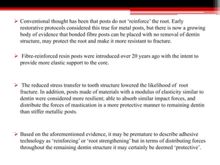  Conventional thought has been that posts do not ‘reinforce’ the root. Early
restorative protocols considered this true for metal posts, but there is now a growing
body of evidence that bonded fibre posts can be placed with no removal of dentin
structure, may protect the root and make it more resistant to fracture.
 Fibre-reinforced resin posts were introduced over 20 years ago with the intent to
provide more elastic support to the core.
 The reduced stress transfer to tooth structure lowered the likelihood of root
fracture. In addition, posts made of materials with a modulus of elasticity similar to
dentin were considered more resilient; able to absorb similar impact forces, and
distribute the forces of mastication in a more protective manner to remaining dentin
than stiffer metallic posts.
 Based on the aforementioned evidence, it may be premature to describe adhesive
technology as ‘reinforcing’ or ‘root strengthening’ but in terms of distributing forces
throughout the remaining dentin structure it may certainly be deemed ‘protective’.
 