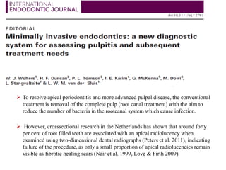  To resolve apical periodontitis and more advanced pulpal disease, the conventional
treatment is removal of the complete pulp (root canal treatment) with the aim to
reduce the number of bacteria in the rootcanal system which cause infection.
 However, crosssectional research in the Netherlands has shown that around forty
per cent of root filled teeth are associated with an apical radiolucency when
examined using two-dimensional dental radiographs (Peters et al. 2011), indicating
failure of the procedure, as only a small proportion of apical radiolucencies remain
visible as fibrotic healing scars (Nair et al. 1999, Love & Firth 2009).
 