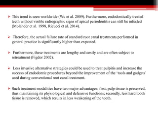  This trend is seen worldwide (Wu et al. 2009). Furthermore, endodontically treated
teeth without visible radiographic signs of apical periodontitis can still be infected
(Molander et al. 1998, Ricucci et al. 2014).
 Therefore, the actual failure rate of standard root canal treatments performed in
general practice is significantly higher than expected.
 Furthermore, these treatments are lengthy and costly and are often subject to
retreatment (Figdor 2002).
 Less invasive alternative strategies could be used to treat pulpitis and increase the
success of endodontic procedures beyond the improvement of the ‘tools and gadgets’
used during conventional root canal treatment.
 Such treatment modalities have two major advantages: first, pulp tissue is preserved,
thus maintaining its physiological and defensive functions; secondly, less hard tooth
tissue is removed, which results in less weakening of the tooth.
 