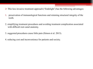  This less invasive treatment approach (‘Endolight’) has the following advantages:
1. preservation of immunological functions and retaining structural integrity of the
tooth.
2. simplifying treatment procedures and avoiding treatment complication associated
with difficult root canal anatomy.
3. suggested procedures cause little pain (Simon et al. 2013).
4. reducing cost and inconvenience for patients and society.
 