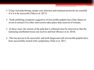  Using vital pulp therapy, proper case selection and treatment protocols are essential
if it is to be successful (Taha et al. 2017).
 Teeth exhibiting symptoms suggestive of irreversible pulpitis have little chance to
revert to normal if no other intervention takes place than removal of irritants.
 In these cases, the section of the pulp that is inflamed must be removed so that the
remaining uninflamed tissue can recover and heal (Ricucci et al. 2014).
 This has proven to be successful, and teeth diagnosed with irreversible pulpitis have
been successfully treated with a pulpotomy (Taha et al. 2017,
 