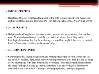  INITIAL PULPITIS
 Heightened but not lengthened response to the cold test, not sensitive to percussion
and no spontaneous pain. Therapy: IPT (van der Sluis et al. 2013, Asgaryet al. 2015)
 MILD PULPITIS
 Heightened and lengthened reaction to cold, warmth and sweet stimuli that can last
up to 20 s but then subsides, possibly percussion sensitive. According to the
histological situation that fits these findings, it would be implied that there is limited
local inflammation confined to the crown pulp.
 MODERATE PULPITIS
 Clear symptoms, strong, heightened and prolonged reaction to cold, which can last
for minutes, possibly percussion sensitive and spontaneous dull pain that can be more
or less suppressed with pain medication. According to the histological situation that
fits these findings, it would be implied that there is extensive local inflammation
confined to the crown pulp. Therapy: Coronal pulpotomy – partly/completely
 