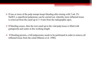  If one or more of the pulp stumps keeps bleeding after rinsing with 2 mL 2%
NaOCl, a superficial pulpotomy can be carried out, whereby more inflamed tissue
is removed from the canal up to 3–4 mm from the radiographic apex.
 If bleeding ceases, then the root canal up to the vital pulp tissue is filled with
guttapercha and sealer at this working length.
 If bleeding persists, a full pulpectomy needs to be performed in order to remove all
inflamed tissue from the canal (Matsuo et al. 1996).
 