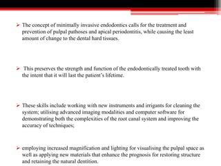  The concept of minimally invasive endodontics calls for the treatment and
prevention of pulpal pathoses and apical periodontitis, while causing the least
amount of change to the dental hard tissues.
 This preserves the strength and function of the endodontically treated tooth with
the intent that it will last the patient’s lifetime.
 These skills include working with new instruments and irrigants for cleaning the
system; utilising advanced imaging modalities and computer software for
demonstrating both the complexities of the root canal system and improving the
accuracy of techniques;
 employing increased magnification and lighting for visualising the pulpal space as
well as applying new materials that enhance the prognosis for restoring structure
and retaining the natural dentition.
 