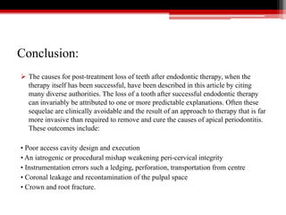 Conclusion:
 The causes for post-treatment loss of teeth after endodontic therapy, when the
therapy itself has been successful, have been described in this article by citing
many diverse authorities. The loss of a tooth after successful endodontic therapy
can invariably be attributed to one or more predictable explanations. Often these
sequelae are clinically avoidable and the result of an approach to therapy that is far
more invasive than required to remove and cure the causes of apical periodontitis.
These outcomes include:
• Poor access cavity design and execution
• An iatrogenic or procedural mishap weakening peri-cervical integrity
• Instrumentation errors such a ledging, perforation, transportation from centre
• Coronal leakage and recontamination of the pulpal space
• Crown and root fracture.
 