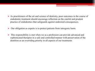  As practitioners of the art and science of dentistry, poor outcomes in the course of
endodontic treatment should encourage reflection on the careful and prudent
practice of endodontics that safeguards against undesired consequences.
 Our obligation as experts is to protect patients from iatrogenic harm.
 This responsibility is met when we as a profession can provide advanced and
sophisticated therapies in a safe and controlled manner with preservation of the
dentition as an overriding priority in all aspects of our treatments
 