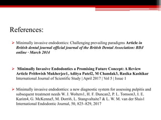 References:
 Minimally invasive endodontics: Challenging prevailing paradigms Article in
British dental journal official journal of the British Dental Association: BDJ
online · March 2014
 Minimally Invasive Endodontics a Promising Future Concept: A Review
Article Prithwish Mukherjee1, Aditya Patel2, M Chandak3, Rasika Kashikar
International Journal of Scientific Study | April 2017 | Vol 5 | Issue 1
 Minimally invasive endodontics: a new diagnostic system for assessing pulpitis and
subsequent treatment needs W. J. Wolters1, H. F. Duncan2, P. L. Tomson3, I. E.
Karim4, G. McKenna5, M. Dorri6, L. Stangvaltaite7 & L. W. M. van der Sluis1
International Endodontic Journal, 50, 825–829, 2017
 