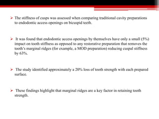  The stiffness of cusps was assessed when comparing traditional cavity preparations
to endodontic access openings on bicuspid teeth.
 It was found that endodontic access openings by themselves have only a small (5%)
impact on tooth stiffness as opposed to any restorative preparation that removes the
tooth’s marginal ridges (for example, a MOD preparation) reducing cuspal stiffness
by 63%.
 The study identified approximately a 20% loss of tooth strength with each prepared
surface.
 These findings highlight that marginal ridges are a key factor in retaining tooth
strength.
 