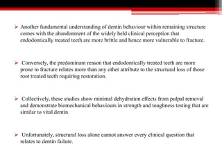  Another fundamental understanding of dentin behaviour within remaining structure
comes with the abandonment of the widely held clinical perception that
endodontically treated teeth are more brittle and hence more vulnerable to fracture.
 Conversely, the predominant reason that endodontically treated teeth are more
prone to fracture relates more than any other attribute to the structural loss of those
root treated teeth requiring restoration.
 Collectively, these studies show minimal dehydration effects from pulpal removal
and demonstrate biomechanical behaviours in strength and toughness testing that are
similar to vital dentin.
 Unfortunately, structural loss alone cannot answer every clinical question that
relates to dentin failure.
 
