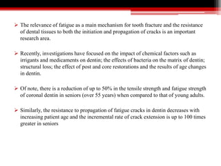  The relevance of fatigue as a main mechanism for tooth fracture and the resistance
of dental tissues to both the initiation and propagation of cracks is an important
research area.
 Recently, investigations have focused on the impact of chemical factors such as
irrigants and medicaments on dentin; the effects of bacteria on the matrix of dentin;
structural loss; the effect of post and core restorations and the results of age changes
in dentin.
 Of note, there is a reduction of up to 50% in the tensile strength and fatigue strength
of coronal dentin in seniors (over 55 years) when compared to that of young adults.
 Similarly, the resistance to propagation of fatigue cracks in dentin decreases with
increasing patient age and the incremental rate of crack extension is up to 100 times
greater in seniors
 
