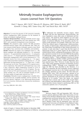 ORIGINAL ARTICLES



                               Minimally Invasive Esophagectomy
                                  Lessons Learned From 104 Operations
               Ninh T. Nguyen, MD, FACS,* Marcelo W. Hinojosa, MD,* Brian R. Smith, MD,*
                  Kenneth J. Chang, MD,† James Gray, BS,* and David Hoyt, MD, FACS*



Objectives: To review the outcomes of 104 consecutive minimally
invasive esophagectomy (MIE) procedures for the treatment of
                                                                            T    he enthusiasm for minimally invasive surgery, which
                                                                                began with the ﬁrst laparoscopic cholecystectomy, has
                                                                            since expanded to many other areas of abdominal and tho-
benign and malignant esophageal disease.                                    racic surgery. The speed by which adoption of a new mini-
Summary Background Data: Although minimally invasive surgi-                 mally invasive operation evolves is often a reﬂection of the
cal approaches to esophagectomy have been reported since 1992,              degree of technical difﬁculty of the procedure and the fre-
MIE is still considered investigational at most institutions.               quency of the operation. For example, within only a few years
Methods: This prospective study evaluates 104 MIE procedures                of the ﬁrst clinical report of laparoscopic cholecystectomy,
performed between August 1998 and September 2007. Main out-                 the number of laparoscopic cholecystectomies performed in
come measures include operative techniques, operative times, blood          the United State exceeded that of open cholecystectomies. In
loss, length of stay, conversion rates, morbidities, and mortalities.       contrast, it took more than 5 years from the ﬁrst report of
Results: Indications for surgery were esophageal cancer (n        80),      laparoscopic Roux-en-Y gastric bypass for the treatment of
Barrett esophagus with high-grade dysplasia (n        6), recalcitrant      morbid obesity before widespread dissemination of this com-
stricture (n 8), gastrointestinal stromal tumor (n 3), and gastric          plex operation occurred. It was not until 2004 that the number
cardia cancer (n 7). Surgical approaches included thoracoscopic/            of laparoscopic gastric bypass operations exceeded that of
laparoscopic esophagectomy with a cervical anastomosis (n 47),              open gastric bypass.1,2 Open esophageal resection for benign
minimally invasive Ivor Lewis esophagectomy (n           51), laparo-       or malignant disease is another complex gastrointestinal op-
scopic hand-assisted blunt transhiatal esophagectomy (n       5), and       eration, and minimally invasive surgical approaches have
laparoscopic proximal gastrectomy (n       1). There were 77 males.         been reported since 1992.3 However, to date, there has been
The mean age was 65 years. Three patients (2.9%) required conver-           only 1 large study reporting outcomes of minimally invasive
sion to a laparotomy. The median ICU and hospital stays were 2 and          esophagectomy (MIE).4 Although every imaginable tech-
8 days, respectively. Major complications occurred in 12.5% of
                                                                            nique for MIE has been described in the literature, it is
                                                                            difﬁcult to determine the best minimally invasive approach
patients and minor complications in 15.4% of patients. The inci-
                                                                            for esophageal resection due to the limited experience with
dence of leak was 9.6% and of anastomotic stricture was 26%. The
                                                                            this complex operation at most centers. We have been per-
30-day mortality was 1.9% with an in-hospital mortality of 2.9%.
                                                                            forming MIEs since 1998 and previously reported on an
The mean number of lymph nodes retrieved was 13.8.                          initial experience of thoracoscopic and laparoscopic esopha-
Conclusions: Minimally invasive esophagectomy is feasible with a            gectomy performed on 46 consecutive patients with a mean
low conversion rate, acceptable morbidity, and low mortality. Our           follow-up of 26 months.5 Since that report, our surgical
preferred operative approach is the laparoscopicthoracoscopic              techniques have evolved, and we have made several impor-
Ivor Lewis resection, which provides a tension-free intrathoracic           tant technical and philosophical improvements. The current
anastomosis.                                                                report describes lessons learned in performing MIE on 104
(Ann Surg 2008;248: 1081–1091)
                                                                            consecutive patients over a 9-year period.

                                                                                         PATIENTS AND METHODS
                                                                            Patients
From the Departments of *Surgery and †Medicine, University of California,         Between August 1998 and September 2007, 104 con-
    Irvine Medical Center, Orange, California.
Dr. Nguyen received an educational grant from Covidien.                     secutive patients underwent MIE at the Universities of Cali-
Presented at the American College of Surgeons 93rd Annual Clinical          fornia, Irvine and Davis Medical Centers. There were no open
    Congress, New Orleans, LA, October 9, 2007.                             esophagectomy performed during this time period. The ﬁrst
Reprints: Ninh T. Nguyen, MD, Department of Surgery, 333 City Blvd.         43 cases were performed at the University of California,
    West, Suite 850, Orange, CA 92868. E-mail: ninhn@uci.edu.
Copyright © 2008 by Lippincott Williams & Wilkins                           Davis Medical Center and all subsequent cases were per-
ISSN: 0003-4932/08/24806-1081                                               formed at the University of California, Irvine Medical Center.
DOI: 10.1097/SLA.0b013e31818b72b5                                           All operations were performed by a single surgeon. The

Annals of Surgery • Volume 248, Number 6, December 2008                                                                            1081
 