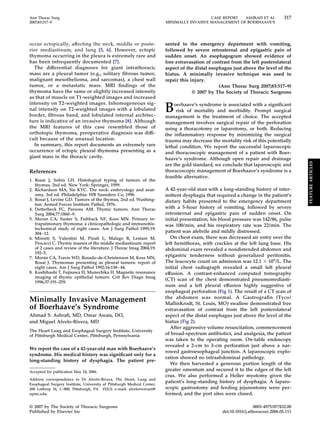 Ann Thorac Surg                                                                             CASE REPORT  ASHRAFI ET AL             317
2007;83:317–9                                                            MINIMALLY INVASIVE MANAGEMENT OF BOERHAAVE’S




occur ectopically, affecting the neck, middle or poste-                  sented to the emergency department with vomiting,
rior mediastinum, and lung [5, 6]. However, ectopic                      followed by severe retrosternal and epigastric pain of
thymoma occurring in the pleura is extremely rare and                    sudden onset. An esophagogram showed evidence of
has been infrequently documented [7].                                    free extravasation of contrast from the left posterolateral
  The differential diagnoses for giant intrathoracic                     aspect of the distal esophagus just above the level of the
mass are a pleural tumor (e.g., solitary ﬁbrous tumor,                   hiatus. A minimally invasive technique was used to
malignant mesothelioma, and sarcomas), a chest wall                      repair this injury.
tumor, or a metastatic mass. MRI ﬁndings of the                                                   (Ann Thorac Surg 2007;83:317–9)
thymoma have the same or slightly increased intensity                                 © 2007 by The Society of Thoracic Surgeons
as that of muscle on T1-weighted images and increased
intensity on T2-weighted images. Inhomogeneous sig-
nal intensity on T2-weighted images with a lobulated
border, ﬁbrous band, and lobulated internal architec-
                                                                         B   oerhaave’s syndrome is associated with a signiﬁcant
                                                                              risk of mortality and morbidity. Prompt surgical
                                                                         management is the treatment of choice. The accepted
ture is indicative of an invasive thymoma [8]. Although                  management involves surgical repair of the perforation
the MRI features of this case resembled those of                         using a thoracotomy or laparotomy, or both. Reducing
orthotopic thymoma, preoperative diagnosis was difﬁ-                     the inﬂammatory response by minimizing the surgical
cult because of the unusual location.                                    trauma may decrease the mortality risk of this potentially
  In summary, this report documents an extremely rare                    lethal condition. We report the successful laparoscopic
occurrence of ectopic pleural thymoma presenting as a                    and thoracoscopic management of a patient with Boer-
giant mass in the thoracic cavity.                                       haave’s syndrome. Although open repair and drainage




                                                                                                                                          FEATURE ARTICLES
                                                                         are the gold standard, we conclude that laparoscopic and
References                                                               thoracoscopic management of Boerhaave’s syndrome is a
                                                                         feasible alternative.
1. Rosai J, Sobin LH. Histological typing of tumors of the
   thymus, 2nd ed. New York: Springer, 1999.
2. Richardson MA, Sie KYC. The neck: embryology and anat-                A 42-year-old man with a long-standing history of inter-
   omy, 3rd ed. Philadelphia: WB Saunders Co, 1996.                      mittent dysphagia that required a change in the patient’s
3. Rosai J, Levine GD. Tumors of the thymus, 2nd ed. Washing-            dietary habits presented to the emergency department
   ton: Armed Forces Institute Pathol, 1976.
4. Detterbeck FC, Parsons AM. Thymic tumors. Ann Thorac                  with a 5-hour history of vomiting, followed by severe
   Surg 2004;77:1860 –9.                                                 retrosternal and epigastric pain of sudden onset. On
5. Moran CA, Suster S, Fishback NF, Koss MN. Primary in-                 initial presentation, his blood pressure was 142/86, pulse
   trapulmonary thymoma: a clinicopathologic and immunohis-              was 100/min, and his respiratory rate was 22/min. The
   tochemical study of eight cases. Am J Surg Pathol 1995;19:
   304 –12.                                                              patient was afebrile and mildly distressed.
6. Minniti S, Valentini M, Pinali L, Malago R, Lestani M,                   On chest exam, there was decreased air entry over the
   Procacci C. Thymic masses of the middle mediastinum: report           left hemithorax, with crackles at the left lung base. His
   of 2 cases and review of the literature. J Thorac Imag 2004;19:       abdominal exam revealed a nondistended abdomen and
   192–5.
7. Moran CA, Travis WD, Rosado-de-Christenson M, Koss MN,
                                                                         epigastric tenderness without generalized peritonitis.
   Rosai J. Thymomas presenting as pleural tumors: report of             The leucocyte count on admission was 12.1 ϫ 109/L. The
   eight cases. Am J Surg Pathol 1992;16:138 – 44.                       initial chest radiograph revealed a small left pleural
8. Kushihashi T, Fujisawa H, Munechika H. Magnetic resonance             effusion. A contrast-enhanced computed tomography
   imaging of thymic epithelial tumors. Crit Rev Diagn Imag
                                                                         (CT) scan of the chest demonstrated pneumomediasti-
   1996;37:191–259.
                                                                         num and a left pleural effusion highly suggestive of
                                                                         esophageal perforation (Fig 1). The result of a CT scan of
                                                                         the abdomen was normal. A Gastrograﬁn (Tyco/
Minimally Invasive Management                                            MallinKrodt, St. Louis, MO) swallow demonstrated free
of Boerhaave’s Syndrome                                                  extravasation of contrast from the left posterolateral
Ahmad S. Ashraﬁ, MD, Omar Awais, DO,                                     aspect of the distal esophagus just above the level of the
and Miguel Alvelo-Rivera, MD                                             hiatus (Fig 2).
                                                                            After aggressive volume resuscitation, commencement
The Heart Lung and Esophageal Surgery Institute, University
of Pittsburgh Medical Center, Pittsburgh, Pennsylvania                   of broad-spectrum antibiotics, and analgesia, the patient
                                                                         was taken to the operating room. On-table endoscopy
                                                                         revealed a 2-cm to 3-cm perforation just above a nar-
We report the case of a 42-year-old man with Boerhaave’s
                                                                         rowed gastroesophageal junction. A laparoscopic explo-
syndrome. His medical history was signiﬁcant only for a
                                                                         ration showed no intraabdominal pathology.
long-standing history of dysphagia. The patient pre-
                                                                            We then harvested a generous portion length of the
Accepted for publication May 24, 2006.
                                                                         greater omentum and secured it to the edges of the left
                                                                         crus. We also performed a Heller myotomy given the
Address correspondence to Dr Alvelo-Rivera, The Heart, Lung and
Esophageal Surgery Institute, University of Pittsburgh Medical Center,
                                                                         patient’s long-standing history of dysphagia. A laparo-
200 Lothrop St, C-800, Pittsburgh, PA 15213; e-mail: alveloriveram@      scopic gastrostomy and feeding jejunostomy were per-
upmc.edu.                                                                formed, and the port sites were closed.

© 2007 by The Society of Thoracic Surgeons                                                                          0003-4975/07/$32.00
Published by Elsevier Inc                                                                          doi:10.1016/j.athoracsur.2006.05.111
 