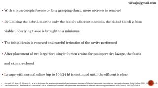  With a laparoscopic forceps or long grasping clamp, more necrosis is removed
 By limiting the debridement to only the loosely adherent necrosis, the risk of bleedi g from
viable underlying tissue is brought to a minimum
 The initial drain is removed and careful irrigation of the cavity performed
 After placement of two large-bore single- lumen drains for postoperative lavage, the fascia
and skin are closed
 Lavage with normal saline (up to 10 l/24 h) is continued until the effluent is clear
• Horvath KD, Kao LS, Wherry KL, et al. A technique for aparoscopic-assisted percutaneous drainage of infected pancreatic necrosis and pancreatic abscess. Surg Endosc 2001;15(10):1221-5
• van Santvoort HC, Besselink MG, Horvath KD, et al. Videoscopic assisted retroperitoneal debridement in infected necrotizing pancreatitis. HPB (Oxford) 2007;9(2):156-9
vivkaje@gmail.com
 