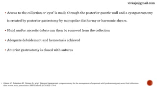  Access to the collection or ‘cyst’ is made through the posterior gastric wall and a cystgastrostomy
is created by posterior gastrotomy by monopolar diathermy or harmonic shears.
 Fluid and/or necrotic debris can then be removed from the collection
 Adequate debridement and hemostasis achieved
 Anterior gastrostomy is closed with sutures
• Gibson SC, Robertson BF, Dickson EJ, et al. ‘Step-port’ laparoscopic cystgastrostomy for the management of organized solid predominant post-acute fluid collections
after severe acute pancreatitis. HPB (Oxford) 2013;16(2): 170-6
vivkaje@gmail.com
 