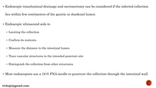  Endoscopic transluminal drainage and necrosectomy can be considered if the infected collection
lies within few centimeters of the gastric or duodenal lumen
 Endoscopic ultrasound aids in
 Locating the collection
 Confirm its contents
 Measure the distance to the intestinal lumen
 Trace vascular structures in the intended puncture site
 Distinguish the collection from other structures
 Most endoscopists use a 19 G FNA needle to puncture the collection through the intestinal wall
vivkaje@gmail.com
 