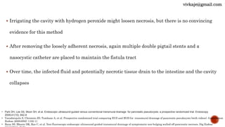  Irrigating the cavity with hydrogen peroxide might loosen necrosis, but there is no convincing
evidence for this method
 After removing the loosely adherent necrosis, again multiple double pigtail stents and a
nasocystic catheter are placed to maintain the fistula tract
 Over time, the infected fluid and potentially necrotic tissue drain to the intestine and the cavity
collapses
• Park DH, Lee SS, Moon SH, et al. Endoscopic ultrasound-guided versus conventional transmural drainage for pancreatic pseudocysts: a prospective randomized trial. Endoscopy
2009;41(10): 842-8
• Varadarajulu S, Christein JD, Tamhane A, et al. Prospective randomized trial comparing EUS and EGD for transmural drainage of pancreatic pseudocysts (with videos). Gastrointest
Endosc 2008;68(6): 1102-11
• Rana SS, Bhasin DK, Rao C, et al. Non-fluoroscopic endoscopic ultrasound-guided transmural drainage of symptomatic non-bulging walled-off pancreatic necrosis. Dig Endosc
vivkaje@gmail.com
 