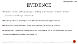  Guidelines advocate catheter drainage as first step in the treatment of infected necrosis
 percutaneous or endoscopic transluminal
 Preferably delay the drainage at least 4 weeks after the initial presentation
 Intervention in sterile necrosis is best avoided to reduce secondary infection
 When patients experience ongoing symptoms, intervention can be considered in a late phase,
beyond 8 weeks after the initial presentation
Working Group IAP/APA Acute Pancreatitis Guidelines. IAP/ APA evidence-based guidelines for the management of acute pancreatitis. Pancreatology 2013;13(4 Suppl 2):e1-e15
vivkaje@gmail.com
 