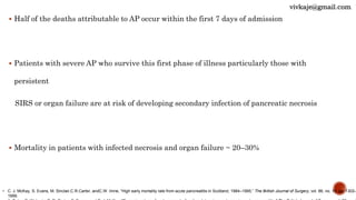  Half of the deaths attributable to AP occur within the first 7 days of admission
 Patients with severe AP who survive this first phase of illness particularly those with
persistent
SIRS or organ failure are at risk of developing secondary infection of pancreatic necrosis
 Mortality in patients with infected necrosis and organ failure ~ 20–30%
• C. J. McKay, S. Evans, M. Sinclair,C.R.Carter, andC.W. Imrie, “High early mortality rate from acute pancreatitis in Scotland, 1984–1995,” The British Journal of Surgery, vol. 86, no. 10, pp. 1302–
1999.
vivkaje@gmail.com
 