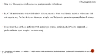  Step Up - Management of postacute peripancreatic collections
 PANTER randomized controlled trial - 35% of patients with established necrotic collections did
not require any further intervention over simple small diameter percutaneous catheter drainage
 Consensus that in those patients with persistent sepsis, a minimally invasive approach is
preferred over open surgical necrosectomy
• H. C. Van Santvoort, M. G. Besselink, O. J. Bakker et al., “A step-up approach or open necrosectomy for necrotizing pancreatitis,”The New England Journal ofMedicine, vol. 362, no. 16,
pp. 1491–1502, 2010.
vivkaje@gmail.com
 