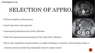  Clinical condition of the patient
 Local experience and expertise
 Anatomical position/content of the collection
 Time from presentation/maturation of the wall of the collection
 Due to the complexity of presentation, no single technique is superior, and all options share a
common concept of achieving minimally invasive sepsis control
vivkaje@gmail.com
 