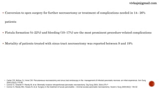  Conversion to open surgery for further necrosectomy or treatment of complications needed in 14– 26%
patients
 Fistula formation (4–22%) and bleeding (10–17%) are the most prominent procedure-related complications
 Mortality of patients treated with sinus tract necrosectomy was reported between 9 and 19%
• Carter CR, McKay CJ, Imrie CW. Percutaneous necrosectomy and sinus tract endoscopy in the management of infected pancreatic necrosis: an initial experience. Ann Surg
2000;232(2):175-80
• Connor S, Ghaneh P, Raraty M, et al. Minimally invasive retroperitoneal pancreatic necrosectomy. Dig Surg 2003; 20(4):270-7
• Connor S, Raraty MG, Howes N, et al. Surgery in the treatment of acute pancreatitis – minimal access pancreatic necrosectomy. Scand J Surg 2005;94(2): 135-42
vivkaje@gmail.com
 