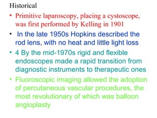 Historical 
• Primitive laparoscopy, placing a cystoscope, 
was first performed by Kelling in 1901 
• In the late 1950s Hopkins described the 
rod lens, with no heat and little light loss 
• 4 By the mid-1970s rigid and flexible 
endoscopes made a rapid transition from 
diagnostic instruments to therapeutic ones 
• Fluoroscopic imaging allowed the adoption 
of percutaneous vascular procedures, the 
most revolutionary of which was balloon 
angioplasty 
 