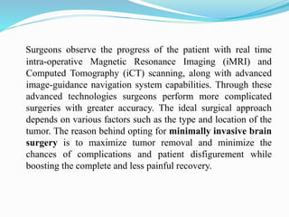 Surgeons observe the progress of the patient with real time
intra-operative Magnetic Resonance Imaging (iMRI) and
Computed Tomography (iCT) scanning, along with advanced
image-guidance navigation system capabilities. Through these
advanced technologies surgeons perform more complicated
surgeries with greater accuracy. The ideal surgical approach
depends on various factors such as the type and location of the
tumor. The reason behind opting for minimally invasive brain
surgery is to maximize tumor removal and minimize the
chances of complications and patient disfigurement while
boosting the complete and less painful recovery.
 