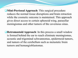 Mini-Pterional Approach: This surgical procedure
reduces the normal tissue disruptions and brain retraction
while the cosmetic outcome is maintained. This approach
gives direct access to certain sphenoid wing, parasellar
meningiomas and other tumors of the cavernous sinus.
Retromastoid Approach: In this process a small window
is formed behind the ear to reach eliminate meningiomas,
acoustic and trigeminal schwannomas, epidermoid tumors,
and tumors of the cerebellum such as metastatic brain
tumors and hemangioblastomas.
 