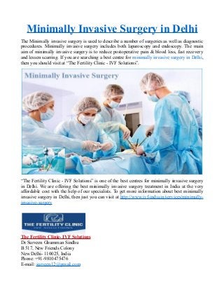 Minimally Invasive Surgery in Delhi
The Minimally invasive surgery is used to describe a number of surgeries as well as diagnostic
procedures. Minimally invasive surgery includes both laparoscopy and endoscopy. The main
aim of minimally invasive surgery is to reduce postoperative pain & blood loss, fast recovery
and lessen scarring. If you are searching a best centre for minimally invasive surgery in Delhi,
then you should visit at “The Fertility Clinic - IVF Solutions”.
“The Fertility Clinic - IVF Solutions” is one of the best centres for minimally invasive surgery
in Delhi. We are offering the best minimally invasive surgery treatment in India at the very
affordable cost with the help of our specialists. To get more information about best minimally
invasive surgery in Delhi, then just you can visit at http://www.ivf-india.in/services/minimally-
invasive-surgery
The Fertility Clinic- IVF Solutions
Dr Surveen Ghumman Sindhu
B 517, New Friends Colony
New Delhi- 110025, India
Phone: +91-9810475476
E-mail: surveen12@gmail.com
 