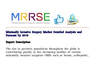 Minimally Invasive Surgery Market Detailed Analysis and
Forecast by 2019
Report Description
The rise in geriatric population throughout the globe is
contributing greatly to the increasing number of various
minimally invasive surgeries (MIS) such as breast, orthopedic,
 